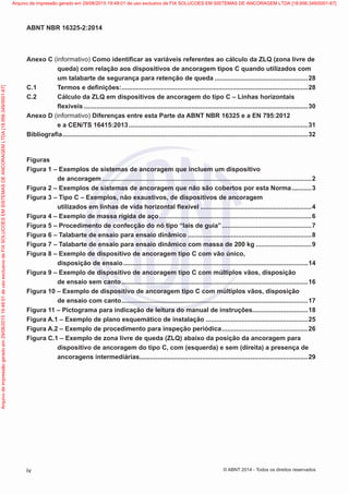 Anexo C (informativo) Como identificar as variáveis referentes ao cálculo da ZLQ (zona livre de
queda) com relação aos dispositivos de ancoragem tipos C quando utilizados com
um talabarte de segurança para retenção de queda.....................................................28
C.1	 Termos e definições:.........................................................................................................28
C.2	 Cálculo da ZLQ em dispositivos de ancoragem do tipo C – Linhas horizontais
flexíveis..............................................................................................................................30
Anexo D (informativo) Diferenças entre esta Parte da ABNT NBR 16325 e a EN 795:2012
e a CEN/TS 16415:2013.....................................................................................................31
Bibliografia..........................................................................................................................................32
Figuras
Figura 1 – Exemplos de sistemas de ancoragem que incluem um dispositivo
de ancoragem......................................................................................................................2
Figura 2 – Exemplos de sistemas de ancoragem que não são cobertos por esta Norma............3
Figura 3 – Tipo C – Exemplos, não exaustivos, de dispositivos de ancoragem
utilizados em linhas de vida horizontal flexível...............................................................4
Figura 4 – Exemplo de massa rígida de aço......................................................................................6
Figura 5 – Procedimento de confecção do nó tipo “laís de guia”...................................................7
Figura 6 – Talabarte de ensaio para ensaio dinâmico......................................................................8
Figura 7 – Talabarte de ensaio para ensaio dinâmico com massa de 200 kg................................9
Figura 8 – Exemplo de dispositivo de ancoragem tipo C com vão único,
disposição de ensaio........................................................................................................14
Figura 9 – Exemplo de dispositivo de ancoragem tipo C com múltiplos vãos, disposição
de ensaio sem canto.........................................................................................................16
Figura 10 – Exemplo de dispositivo de ancoragem tipo C com múltiplos vãos, disposição
de ensaio com canto.........................................................................................................17
Figura 11 – Pictograma para indicação de leitura do manual de instruções...............................18
Figura A.1 – Exemplo de plano esquemático de instalação..........................................................25
Figura A.2 – Exemplo de procedimento para inspeção periódica.................................................26
Figura C.1 – Exemplo de zona livre de queda (ZLQ) abaixo da posição da ancoragem para
dispositivo de ancoragem do tipo C, com (esquerda) e sem (direita) a presença de
ancoragens intermediárias...............................................................................................29
iv
ABNT NBR 16325-2:2014
© ABNT 2014 - Todos os direitos reservados
Exemplar
para
uso
exclusivo
-
TARGET
EDITORA
GRÁFICA
LTDA
-
07.907.402/0001-13
(Pedido
508770
Impresso:
05/12/2014)
Arquivo
de
impressão
gerado
em
29/08/2015
19:48:01
de
uso
exclusivo
de
FIX
SOLUCOES
EM
SISTEMAS
DE
ANCORAGEM
LTDA
[18.956.349/0001-67] Arquivo de impressão gerado em 29/08/2015 19:48:01 de uso exclusivo de FIX SOLUCOES EM SISTEMAS DE ANCORAGEM LTDA [18.956.349/0001-67]
 
