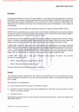 Prefácio
A Associação Brasileira de Normas Técnicas (ABNT) é o Foro Nacional de Normalização. As Normas
Brasileiras, cujo conteúdo é de responsabilidade dos Comitês Brasileiros (ABNT/CB), dos Organismos
de Normalização Setorial (ABNT/ONS) e das Comissões de Estudo Especiais (ABNT/CEE), são
elaboradas por Comissões de Estudo (CE), formadas pelas partes interessadas no tema objeto da
normalização.
Os Documentos Técnicos ABNT são elaborados conforme as regras da Diretiva ABNT, Parte 2.
AABNT chama a atenção para que, apesar de ter sido solicitada manifestação sobre eventuais direitos
de patentes durante a Consulta Nacional, estes podem ocorrer e devem ser comunicados à ABNT a
qualquer momento (Lei nº 9.279, de 14 de maio de 1996).
Ressalta-se que Normas Brasileiras podem ser objeto de citação em Regulamentos Técnicos. Nestes
casos, os Órgãos responsáveis pelos Regulamentos Técnicos podem determinar outras datas para
exigência dos requisitos desta Norma, independentemente de sua data de entrada em vigor.
A ABNT NBR 16325-2 foi elaborada no Comitê Brasileiro de Equipamentos de Proteção Individual
(ABNT/CB-32),pelaComissãodeEstudodeEquipamentoauxiliarparatrabalhoemaltura(CE-32:004.04).
O seu 1º Projeto circulou em Consulta Nacional conforme Edital nº 08, de 26.08.2013 a 24.10.2013,
com o número de Projeto 32:004.04-003/2. O seu 2º Projeto circulou em Consulta Nacional conforme
Edital nº 06, de 13.06.2014 a 14.07.2014, com o número de 2º Projeto 32:004.04-003/2.
A ABNT NBR 16325, sob o título geral “Proteção contra quedas de altura”, tem previsão
de conter as seguintes partes:
—
— Parte 1: Dispositivos de ancoragem tipos A, B e D;
—
— Parte 2: Dispositivos de ancoragem tipo C;
O Escopo desta Norma Brasileira em inglês é o seguinte:
Scope
This standard specifies requirements, test methods and instructions for use and marking for anchor
devices designed exclusively for use with personal protective systems and equipment against falls
from a height.
This Standard is not applicable to:
 a)	 anchor devices used in any sports or recreational activity;
 b)	 elements or parts of structures which were installed for use other than as anchor points or anchor
devices, e.g. beams, girders;
 c)	 structural anchors.
This part of the standard does not cover Types A, B and D of anchor devices – which are treated in the
ABNT NBR 16325-1.
v
ABNT NBR 16325-2:2014
© ABNT 2014 - Todos os direitos reservados
Exemplar
para
uso
exclusivo
-
TARGET
EDITORA
GRÁFICA
LTDA
-
07.907.402/0001-13
(Pedido
508770
Impresso:
05/12/2014)
Arquivo
de
impressão
gerado
em
29/08/2015
19:48:01
de
uso
exclusivo
de
FIX
SOLUCOES
EM
SISTEMAS
DE
ANCORAGEM
LTDA
[18.956.349/0001-67] Arquivo de impressão gerado em 29/08/2015 19:48:01 de uso exclusivo de FIX SOLUCOES EM SISTEMAS DE ANCORAGEM LTDA [18.956.349/0001-67]
 
