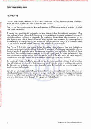 Introdução
Um dispositivo de ancoragem seguro é um componente essencial de qualquer sistema de trabalho em
altura que utiliza um cinturão de segurança tipo paraquedista.
Esta Norma visa complementar as Normas Brasileiras de EPI (equipamento de proteção individual)
para trabalho em altura.
O escopo e os requisitos são embasados em uma filosofia onde o dispositivo de ancoragem é feito
para sustentar a força máxima dinâmica gerada em uma queda de altura pela massa da(s) pessoa(s),
incluindo qualquer equipamento carregado. Os ensaios de força estática são embasados em um
fator de segurança mínimo de dois. Para que sejam evitados usos indevidos dos equipamentos, os
dispositivos de ancoragem podem ser ensaiados preferencialmente conforme os requisitos desta
Norma, inclusive se sua finalidade de uso for para restrição de movimentação.
Esta Norma é destinada para ensaio de tipo de produto novo antes que este seja colocado no
mercado, para manutenção de sistema de gestão de qualidade e fornece apenas requisitos mínimos
de desempenho. É essencial que o dispositivo de ancoragem seja projetado e fabricado de forma
que, dentro das condições de uso mais adversas, o usuário seja capaz de realizar a atividade de risco
estando adequadamente protegido no nível mais alto possível. Convém que o fabricante leve estes
pontos em consideração quando estiver projetando o desempenho de seus produtos.
Os ensaios previstos nesta Norma se destinam a estabelecer requisitos mínimos de conformidade
para fabricação de um dispositivo de ancoragem e não à inspeção inicial de instalação ou periódica
do dispositivo de ancoragem em uso, a inspeção inicial de instalação ou periódica deve seguir
a determinação do fabricante.
Convém que a legislação trabalhista vigente seja observada na aplicação desta Norma. Situações que
não são cobertas por esta norma – citadas no escopo – podem ter como referência os parâmetros aqui
contidos como forma de garantir, um fator de segurança mínimo de 2 para todo o sistema e de que
uma força de impacto menor do que 6 KN seja gerada no trabalhador.
vi
ABNT NBR 16325-2:2014
© ABNT 2014 - Todos os direitos reservados
Exemplar
para
uso
exclusivo
-
TARGET
EDITORA
GRÁFICA
LTDA
-
07.907.402/0001-13
(Pedido
508770
Impresso:
05/12/2014)
Arquivo
de
impressão
gerado
em
29/08/2015
19:48:01
de
uso
exclusivo
de
FIX
SOLUCOES
EM
SISTEMAS
DE
ANCORAGEM
LTDA
[18.956.349/0001-67] Arquivo de impressão gerado em 29/08/2015 19:48:01 de uso exclusivo de FIX SOLUCOES EM SISTEMAS DE ANCORAGEM LTDA [18.956.349/0001-67]
 