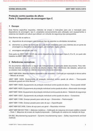 Proteção contra quedas de altura
Parte 2: Dispositivos de ancoragem tipo C
1	 Escopo
Esta Norma especifica requisitos, métodos de ensaio e instruções para uso e marcação para
dispositivos de ancoragem, tipo C, projetados exclusivamente para utilização com equipamentos e
sistemas de trabalho em altura que utilizam um cinturão de segurança tipo paraquedista.
Esta Norma não se aplica a:
 a)	 dispositivos de ancoragem para qualquer tipo de esportes ou atividades recreativas;
 b)	 elementos ou partes de estruturas as quais foram instaladas para usos distintos de um ponto de
ancoragem ou dispositivo de ancoragem, por exemplo: vigas, caibros;
 c)	 ancoragens estruturais (ver 3.5).
Esta parte da ABNT NBR 16325 não cobre dispositivos de ancoragem tipos A, B e D, os quais são
tratados na ABNT NBR 16325-1.
2	 Referências normativas
Os documentos relacionados a seguir são indispensáveis à aplicação deste documento. Para refe-
rências datadas, aplicam-se somente as edições citadas. Para referências não datadas, aplicam-se
as edições mais recentes do referido documento (incluindo emendas).
ABNT NBR 8094, Material metálico revestido e não revestido – Corrosão por exposição à névoa salina
– Método de ensaio
ABNT NBR 14626, Equipamento de proteção individual contra queda de altura – Trava-queda
deslizante guiado em linha flexível
ABNT NBR 14628, Equipamento de proteção individual contra queda de altura – Trava-queda retrátil
ABNT NBR 14629, Equipamento de proteção individual contra queda de altura – Absorvedor de energia
ABNTNBR 15834, Equipamento de proteção individual contra queda de altura – Talabarte de segurança
ABNT NBR 15837, Equipamento de proteção individual contra queda de altura – Conectores
ABNT NBR 11098, Grampo pesado para cabo de aço – Dimensões – Padronização
ABNT NBR 11099, Grampo pesado para cabo de aço – Especificação
ABNT NBR ISO 2408, Cabos de aço para uso geral – Requisitos mínimos
ABNT NBR NM ISO 7500-1, Materiais metálicos – Calibração de máquinas de ensaio estático uniaxial
– Parte 1: Máquinas de ensaio de tração/compressão – Calibração do sistema de medição da força
EN 892, Mountaineering equipment – Dynamic mountaineering ropes – Safety requirements and test
methods
ABNT NBR 16325-2:2014
NORMA BRASILEIRA
1
© ABNT 2014 - Todos os direitos reservados
Exemplar
para
uso
exclusivo
-
TARGET
EDITORA
GRÁFICA
LTDA
-
07.907.402/0001-13
(Pedido
508770
Impresso:
05/12/2014)
Arquivo
de
impressão
gerado
em
29/08/2015
19:48:01
de
uso
exclusivo
de
FIX
SOLUCOES
EM
SISTEMAS
DE
ANCORAGEM
LTDA
[18.956.349/0001-67] Arquivo de impressão gerado em 29/08/2015 19:48:01 de uso exclusivo de FIX SOLUCOES EM SISTEMAS DE ANCORAGEM LTDA [18.956.349/0001-67]
 