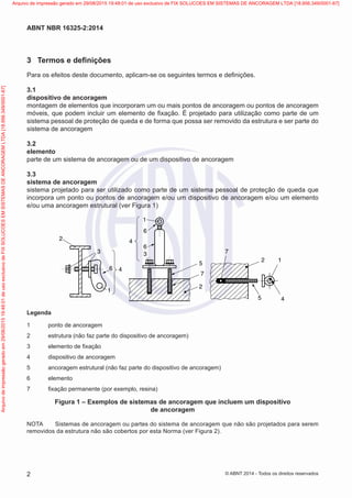 3	 Termos e definições
Para os efeitos deste documento, aplicam-se os seguintes termos e definições.
3.1	
dispositivo de ancoragem
montagem de elementos que incorporam um ou mais pontos de ancoragem ou pontos de ancoragem
móveis, que podem incluir um elemento de fixação. É projetado para utilização como parte de um
sistema pessoal de proteção de queda e de forma que possa ser removido da estrutura e ser parte do
sistema de ancoragem
3.2	
elemento
parte de um sistema de ancoragem ou de um dispositivo de ancoragem
3.3	
sistema de ancoragem
sistema projetado para ser utilizado como parte de um sistema pessoal de proteção de queda que
incorpora um ponto ou pontos de ancoragem e/ou um dispositivo de ancoragem e/ou um elemento
e/ou uma ancoragem estrutural (ver Figura 1)
Legenda
1
2
3
1
1
6
6
3
4
4
4
5
5
7
7
2
2
6
1 ponto de ancoragem
2 estrutura (não faz parte do dispositivo de ancoragem)
3 elemento de fixação
4 dispositivo de ancoragem
5 ancoragem estrutural (não faz parte do dispositivo de ancoragem)
6 elemento
7 fixação permanente (por exemplo, resina)
Legenda
1	 ponto de ancoragem
2	 estrutura (não faz parte do dispositivo de ancoragem)
3	 elemento de fixação
4	 dispositivo de ancoragem
5	 ancoragem estrutural (não faz parte do dispositivo de ancoragem)
6	 elemento
7	 fixação permanente (por exemplo, resina)
Figura 1 – Exemplos de sistemas de ancoragem que incluem um dispositivo
de ancoragem
NOTA	 Sistemas de ancoragem ou partes do sistema de ancoragem que não são projetados para serem
removidos da estrutura não são cobertos por esta Norma (ver Figura 2).
2
ABNT NBR 16325-2:2014
© ABNT 2014 - Todos os direitos reservados
Exemplar
para
uso
exclusivo
-
TARGET
EDITORA
GRÁFICA
LTDA
-
07.907.402/0001-13
(Pedido
508770
Impresso:
05/12/2014)
Arquivo
de
impressão
gerado
em
29/08/2015
19:48:01
de
uso
exclusivo
de
FIX
SOLUCOES
EM
SISTEMAS
DE
ANCORAGEM
LTDA
[18.956.349/0001-67] Arquivo de impressão gerado em 29/08/2015 19:48:01 de uso exclusivo de FIX SOLUCOES EM SISTEMAS DE ANCORAGEM LTDA [18.956.349/0001-67]
 