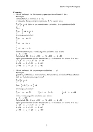 Prof.: Joaquim Rodrigues
2
Exemplos:
1. Dividir o número 180 diretamente proporcional aos números 2, 3 e 4.
Resolução
vamos chamar os números de a, b e c
se eles estão diretamente proporcionais a 2, 3 e 4, então temos
k
cba
===
432
(observe que tomamos uma constante k de proporcionalidade)
logo:
k
a
=
2
, k
b
=
3
e k
c
=
4
de onde podemos tirar:
kak
a
2
2
=⇒=
kbk
b
3
3
=⇒=
kck
c
4
4
=⇒=
também sabemos que a soma das partes resulta no todo, assim:
180=++ cba
Substituindo 201809180432 =⇒=⇒=++ kkkkk
agora que já sabemos o valor da constante k, é só substituir nos valores de a, b e c
402022 =⇒⋅=⇒= aaka
602033 =⇒⋅=⇒= bbkb
802044 =⇒⋅=⇒= cckc
2. Dividir o número 200 em partes proporcionais a 2, 3 e 5.
Resolução
quando o problema não mencionar se é diretamente ou inversamente fica subenten-
dido que é diretamente proporcional
k
cba
===
532
logo: k
a
=
2
, k
b
=
3
e k
c
=
4
de onde podemos tirar:
kak
a
2
2
=⇒= kbk
b
3
3
=⇒= kck
c
4
4
=⇒=
como a soma das partes resulta no todo, temos:
180=++ cba
Substituindo 201809180432 =⇒=⇒=++ kkkkk
agora que já sabemos o valor da constante k, é só substituir nos valores de a, b e c
402022 =⇒⋅=⇒= aaka
602033 =⇒⋅=⇒= bbkb
802044 =⇒⋅=⇒= cckc
 