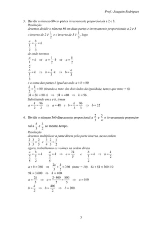 Prof.: Joaquim Rodrigues
3
3. Dividir o número 80 em partes inversamente proporcionais a 2 e 3.
Resolução
devemos dividir o número 80 em duas partes e inversamente proporcionais a 2 e 3
o inverso de 2 é
2
1
e o inverso de 3 é
3
1
, logo
k
ba
==
3
1
2
1
de onde teremos
22
1
2
1
k
akak
a
=⇒⋅=⇒=
33
1
3
1
k
bkbk
b
=⇒⋅=⇒=
e a soma das partes é igual ao todo 80=+ ba
80
32
=+
kk
(tirando o mmc dos dois lados da igualdade, temos que mmc = 6)
96480568023 =⇒=⇒⋅=+ kkkk
Substituindo em a e b, temos
48
2
96
2
=⇒== a
k
a e 32
3
96
3
=⇒== b
k
b
4. Dividir o número 360 diretamente proporcional a
3
2
e
4
3
e inversamente proporcio-
nal a
3
5
e
2
3
ao mesmo tempo.
Resolução
devemos multiplicar a parte direta pela parte inversa, nessa ordem
5
2
5
3
3
2
=⋅ e
2
1
3
2
4
3
=⋅
agora, trabalhamos os valores na ordem direta
k
ba
==
2
1
5
2 5
2
5
2
k
ak
a
=⇒= e
2
2
1
k
bk
b
=⇒=
360
25
2
360 =+⇒=+
kk
ba (mmc = 10) 1036054 ⋅=+ kk
400600.39 =⇒= kk
160
5
800
5
4002
5
2
=⇒=
⋅
=⇒= aa
k
a
200
2
400
2
=⇒=⇒= bb
k
b
 