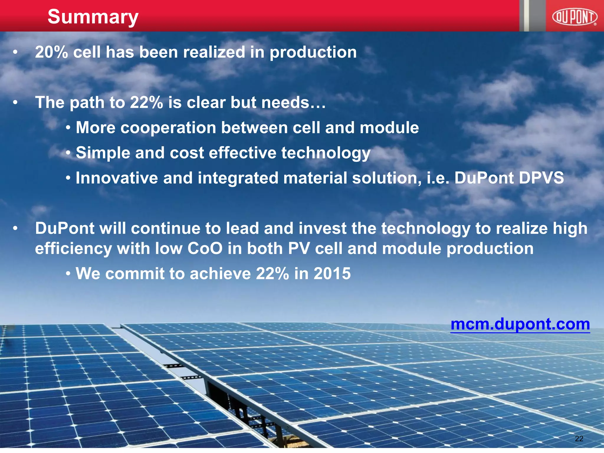 © E. I. DuPont 2013 
•20% cell has been realized in production 
•The path to 22% is clear but needs… 
• More cooperation between cell and module 
• Simple and cost effective technology 
• Innovative and integrated material solution, i.e. DuPont DPVS 
•DuPont will continue to lead and invest the technology to realize high efficiency with low CoO in both PV cell and module production 
• We commit to achieve 22% in 2015 mcm.dupont.com 
Summary 
22  