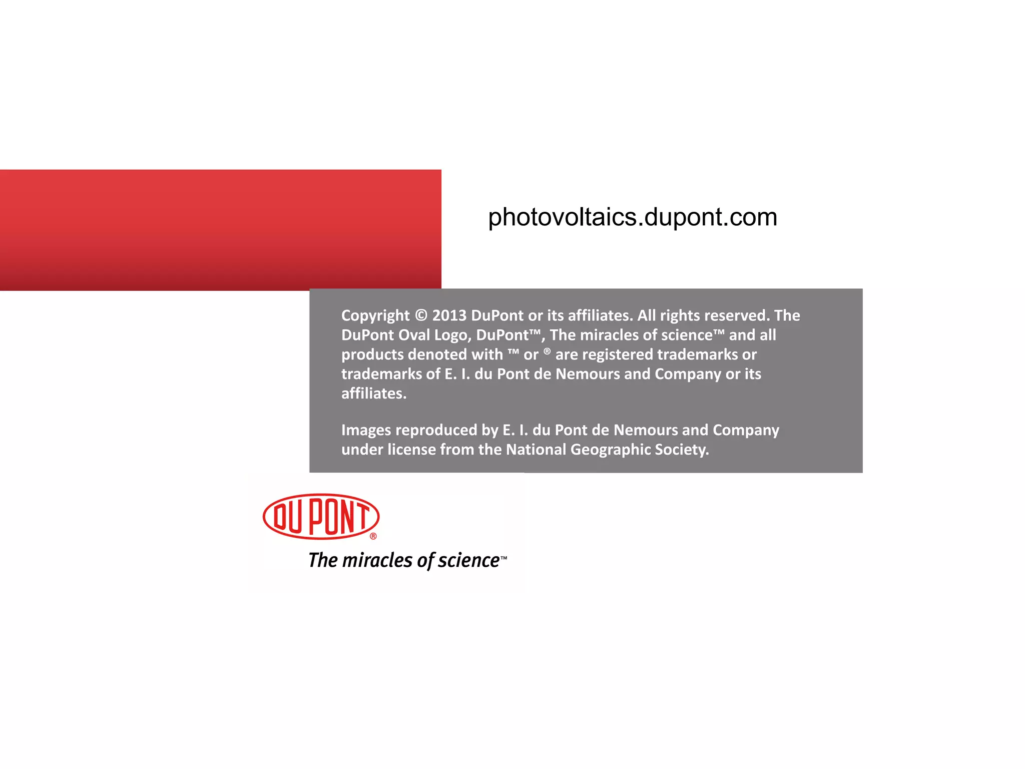 Copyright © 2013 DuPont or its affiliates. All rights reserved. The DuPont Oval Logo, DuPont™, The miracles of science™ and all products denoted with ™ or ® are registered trademarks or trademarks of E. I. du Pont de Nemours and Company or its affiliates. 
Images reproduced by E. I. du Pont de Nemours and Company under license from the National Geographic Society. 
photovoltaics.dupont.com 