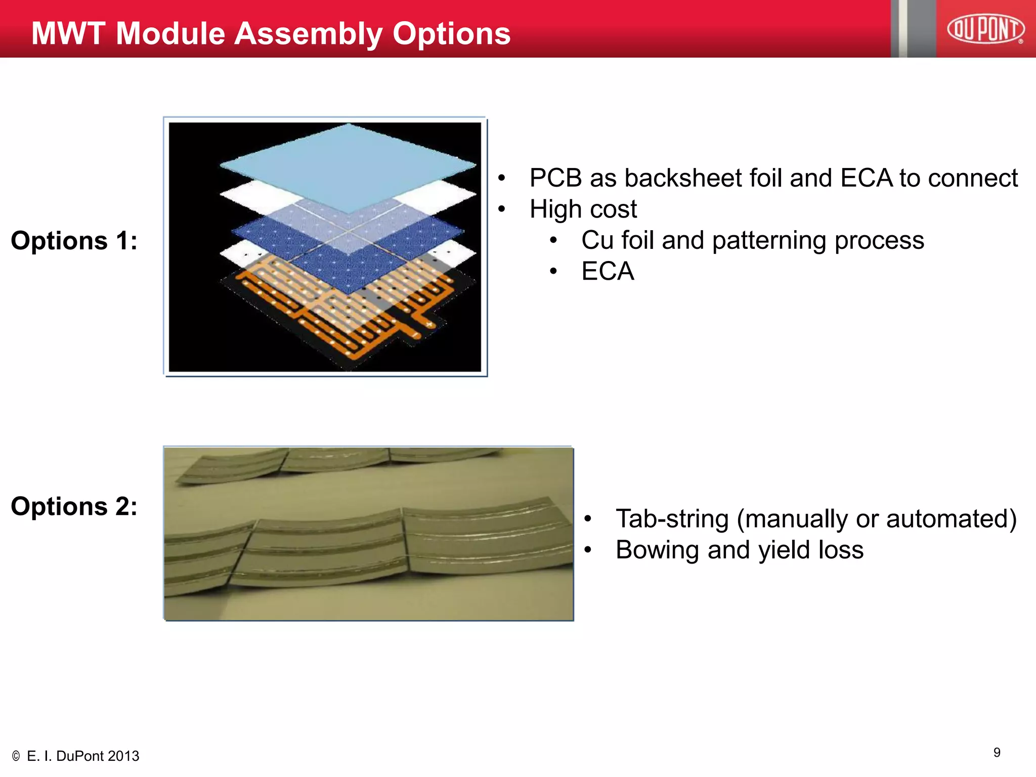 © E. I. DuPont 2013 
Options 1: 
Options 2: 
MWT Module Assembly Options 
•PCB as backsheet foil and ECA to connect 
•High cost 
•Cu foil and patterning process 
•ECA 
•Tab-string (manually or automated) 
•Bowing and yield loss 
9  
