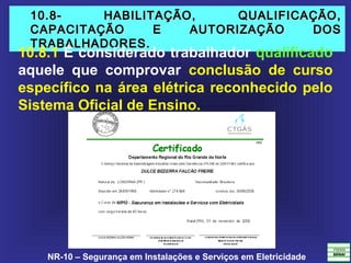 NR-10 – Segurança em Instalações e Serviços em Eletricidade
10.8- HABILITAÇÃO, QUALIFICAÇÃO,10.8- HABILITAÇÃO, QUALIFICAÇÃO,
CAPACITAÇÃO E AUTORIZAÇÃO DOSCAPACITAÇÃO E AUTORIZAÇÃO DOS
TRABALHADORES.TRABALHADORES.
10.8.1 É considerado trabalhador qualificado
aquele que comprovar conclusão de curso
específico na área elétrica reconhecido pelo
Sistema Oficial de Ensino.
 