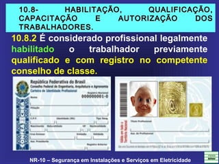 NR-10 – Segurança em Instalações e Serviços em Eletricidade
10.8- HABILITAÇÃO, QUALIFICAÇÃO,10.8- HABILITAÇÃO, QUALIFICAÇÃO,
CAPACITAÇÃO E AUTORIZAÇÃO DOSCAPACITAÇÃO E AUTORIZAÇÃO DOS
TRABALHADORES.TRABALHADORES.
10.8.2 É considerado profissional legalmente
habilitado o trabalhador previamente
qualificado e com registro no competente
conselho de classe.
 