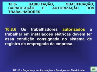 NR-10 – Segurança em Instalações e Serviços em Eletricidade
10.8- HABILITAÇÃO, QUALIFICAÇÃO,10.8- HABILITAÇÃO, QUALIFICAÇÃO,
CAPACITAÇÃO E AUTORIZAÇÃO DOSCAPACITAÇÃO E AUTORIZAÇÃO DOS
TRABALHADORES.TRABALHADORES.
10.8.6 Os trabalhadores autorizados a
trabalhar em instalações elétricas devem ter
essa condição consignada no sistema de
registro de empregado da empresa.
 