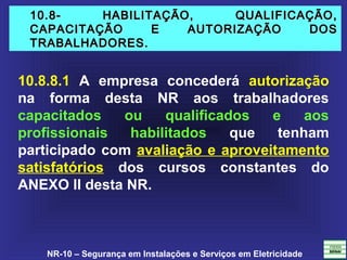 NR-10 – Segurança em Instalações e Serviços em Eletricidade
10.8- HABILITAÇÃO, QUALIFICAÇÃO,10.8- HABILITAÇÃO, QUALIFICAÇÃO,
CAPACITAÇÃO E AUTORIZAÇÃO DOSCAPACITAÇÃO E AUTORIZAÇÃO DOS
TRABALHADORES.TRABALHADORES.
10.8.8.1 A empresa concederá autorização
na forma desta NR aos trabalhadores
capacitados ou qualificados e aos
profissionais habilitados que tenham
participado com avaliação e aproveitamento
satisfatórios dos cursos constantes do
ANEXO II desta NR.
 