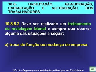 NR-10 – Segurança em Instalações e Serviços em Eletricidade
10.8- HABILITAÇÃO, QUALIFICAÇÃO,10.8- HABILITAÇÃO, QUALIFICAÇÃO,
CAPACITAÇÃO E AUTORIZAÇÃO DOSCAPACITAÇÃO E AUTORIZAÇÃO DOS
TRABALHADORES.TRABALHADORES.
10.8.8.2 Deve ser realizado um treinamento
de reciclagem bienal e sempre que ocorrer
alguma das situações a seguir:
a) troca de função ou mudança de empresa;
 