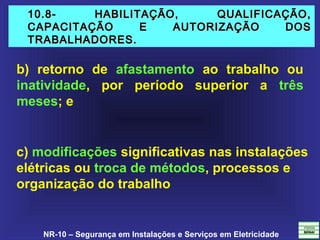NR-10 – Segurança em Instalações e Serviços em Eletricidade
10.8- HABILITAÇÃO, QUALIFICAÇÃO,10.8- HABILITAÇÃO, QUALIFICAÇÃO,
CAPACITAÇÃO E AUTORIZAÇÃO DOSCAPACITAÇÃO E AUTORIZAÇÃO DOS
TRABALHADORES.TRABALHADORES.
b) retorno de afastamento ao trabalho ou
inatividade, por período superior a três
meses; e
c) modificações significativas nas instalações
elétricas ou troca de métodos, processos e
organização do trabalho
 