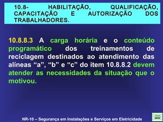 NR-10 – Segurança em Instalações e Serviços em Eletricidade
10.8- HABILITAÇÃO, QUALIFICAÇÃO,10.8- HABILITAÇÃO, QUALIFICAÇÃO,
CAPACITAÇÃO E AUTORIZAÇÃO DOSCAPACITAÇÃO E AUTORIZAÇÃO DOS
TRABALHADORES.TRABALHADORES.
10.8.8.3 A carga horária e o conteúdo
programático dos treinamentos de
reciclagem destinados ao atendimento das
alíneas “a”, “b” e “c” do item 10.8.8.2 devem
atender as necessidades da situação que o
motivou.
 