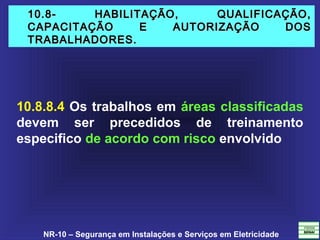 NR-10 – Segurança em Instalações e Serviços em Eletricidade
10.8- HABILITAÇÃO, QUALIFICAÇÃO,10.8- HABILITAÇÃO, QUALIFICAÇÃO,
CAPACITAÇÃO E AUTORIZAÇÃO DOSCAPACITAÇÃO E AUTORIZAÇÃO DOS
TRABALHADORES.TRABALHADORES.
10.8.8.4 Os trabalhos em áreas classificadas
devem ser precedidos de treinamento
especifico de acordo com risco envolvido
 