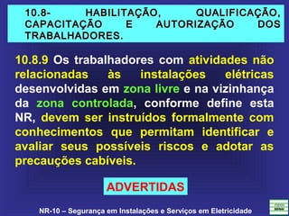 NR-10 – Segurança em Instalações e Serviços em Eletricidade
10.8- HABILITAÇÃO, QUALIFICAÇÃO,10.8- HABILITAÇÃO, QUALIFICAÇÃO,
CAPACITAÇÃO E AUTORIZAÇÃO DOSCAPACITAÇÃO E AUTORIZAÇÃO DOS
TRABALHADORES.TRABALHADORES.
10.8.9 Os trabalhadores com atividades não
relacionadas às instalações elétricas
desenvolvidas em zona livre e na vizinhança
da zona controlada, conforme define esta
NR, devem ser instruídos formalmente com
conhecimentos que permitam identificar e
avaliar seus possíveis riscos e adotar as
precauções cabíveis.
ADVERTIDAS
 