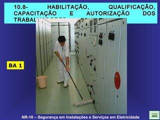 NR-10 – Segurança em Instalações e Serviços em Eletricidade
10.8- HABILITAÇÃO, QUALIFICAÇÃO,10.8- HABILITAÇÃO, QUALIFICAÇÃO,
CAPACITAÇÃO E AUTORIZAÇÃO DOSCAPACITAÇÃO E AUTORIZAÇÃO DOS
TRABALHADORES.TRABALHADORES.
BA 1
 