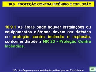 NR-10 – Segurança em Instalações e Serviços em Eletricidade
10.9 PROTEÇÃO CONTRA INCÊNDIO E EXPLOSÃO10.9 PROTEÇÃO CONTRA INCÊNDIO E EXPLOSÃO
10.9.1 As áreas onde houver instalações ou
equipamentos elétricos devem ser dotadas
de proteção contra incêndio e explosão,
conforme dispõe a NR 23 - Proteção Contra
Incêndios.
 