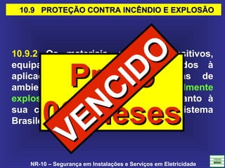 NR-10 – Segurança em Instalações e Serviços em Eletricidade
10.9 PROTEÇÃO CONTRA INCÊNDIO E EXPLOSÃO10.9 PROTEÇÃO CONTRA INCÊNDIO E EXPLOSÃO
10.9.2 Os materiais, peças, dispositivos,
equipamentos e sistemas destinados à
aplicação em instalações elétricas de
ambientes com atmosferas potencialmente
explosivas devem ser avaliados quanto à
sua conformidade, no âmbito do Sistema
Brasileiro de Certificação
PrazoPrazo
06 Meses06 Meses
VENCIDO
VENCIDO
 