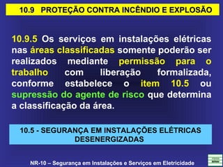 NR-10 – Segurança em Instalações e Serviços em Eletricidade
10.9 PROTEÇÃO CONTRA INCÊNDIO E EXPLOSÃO10.9 PROTEÇÃO CONTRA INCÊNDIO E EXPLOSÃO
10.9.5 Os serviços em instalações elétricas
nas áreas classificadas somente poderão ser
realizados mediante permissão para o
trabalho com liberação formalizada,
conforme estabelece o item 10.5 ou
supressão do agente de risco que determina
a classificação da área.
10.5 - SEGURANÇA EM INSTALAÇÕES ELÉTRICAS
DESENERGIZADAS
 