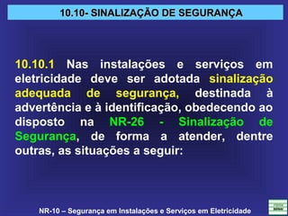 NR-10 – Segurança em Instalações e Serviços em Eletricidade
10.10- SINALIZAÇÃO DE SEGURANÇA10.10- SINALIZAÇÃO DE SEGURANÇA
10.10.1 Nas instalações e serviços em
eletricidade deve ser adotada sinalização
adequada de segurança, destinada à
advertência e à identificação, obedecendo ao
disposto na NR-26 - Sinalização de
Segurança, de forma a atender, dentre
outras, as situações a seguir:
 
