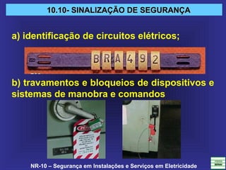 NR-10 – Segurança em Instalações e Serviços em Eletricidade
10.10- SINALIZAÇÃO DE SEGURANÇA10.10- SINALIZAÇÃO DE SEGURANÇA
a) identificação de circuitos elétricos;
b) travamentos e bloqueios de dispositivos e
sistemas de manobra e comandos
 