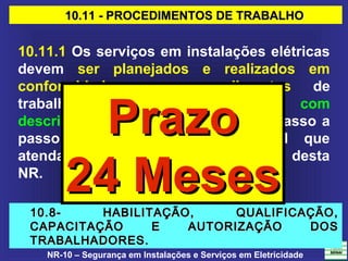 NR-10 – Segurança em Instalações e Serviços em Eletricidade
10.11 - PROCEDIMENTOS DE TRABALHO10.11 - PROCEDIMENTOS DE TRABALHO
10.11.1 Os serviços em instalações elétricas
devem ser planejados e realizados em
conformidade com procedimentos de
trabalho específicos, padronizados, com
descrição detalhada de cada tarefa, passo a
passo, assinados por profissional que
atenda ao que estabelece o item 10.8 desta
NR.
10.8- HABILITAÇÃO, QUALIFICAÇÃO,10.8- HABILITAÇÃO, QUALIFICAÇÃO,
CAPACITAÇÃO E AUTORIZAÇÃO DOSCAPACITAÇÃO E AUTORIZAÇÃO DOS
TRABALHADORES.TRABALHADORES.
PrazoPrazo
24 Meses24 Meses
 