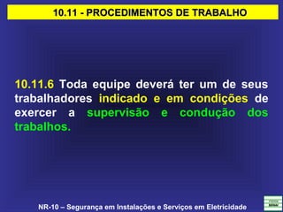 NR-10 – Segurança em Instalações e Serviços em Eletricidade
10.11 - PROCEDIMENTOS DE TRABALHO10.11 - PROCEDIMENTOS DE TRABALHO
10.11.6 Toda equipe deverá ter um de seus
trabalhadores indicado e em condições de
exercer a supervisão e condução dos
trabalhos.
 