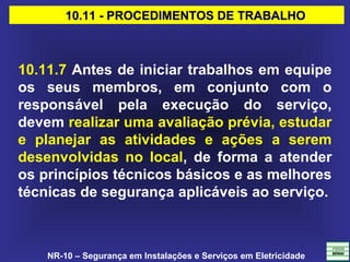 NR-10 – Segurança em Instalações e Serviços em Eletricidade
10.11 - PROCEDIMENTOS DE TRABALHO10.11 - PROCEDIMENTOS DE TRABALHO
10.11.7 Antes de iniciar trabalhos em equipe
os seus membros, em conjunto com o
responsável pela execução do serviço,
devem realizar uma avaliação prévia, estudar
e planejar as atividades e ações a serem
desenvolvidas no local, de forma a atender
os princípios técnicos básicos e as melhores
técnicas de segurança aplicáveis ao serviço.
 
