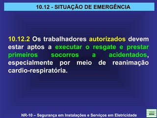NR-10 – Segurança em Instalações e Serviços em Eletricidade
10.12 - SITUAÇÃO DE EMERGÊNCIA10.12 - SITUAÇÃO DE EMERGÊNCIA
10.12.2 Os trabalhadores autorizados devem
estar aptos a executar o resgate e prestar
primeiros socorros a acidentados,
especialmente por meio de reanimação
cardio-respiratória.
 