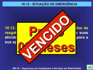 NR-10 – Segurança em Instalações e Serviços em Eletricidade
10.12 - SITUAÇÃO DE EMERGÊNCIA10.12 - SITUAÇÃO DE EMERGÊNCIA
10.12.3 A empresa deve possuir métodos de
resgate padronizados e adequados às suas
atividades, disponibilizando os meios para a
sua aplicação.
PrazoPrazo
09 Meses09 Meses
VENCIDO
VENCIDO
 
