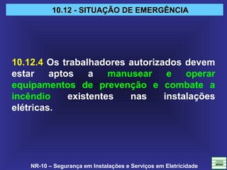 NR-10 – Segurança em Instalações e Serviços em Eletricidade
10.12 - SITUAÇÃO DE EMERGÊNCIA10.12 - SITUAÇÃO DE EMERGÊNCIA
10.12.4 Os trabalhadores autorizados devem
estar aptos a manusear e operar
equipamentos de prevenção e combate a
incêndio existentes nas instalações
elétricas.
 
