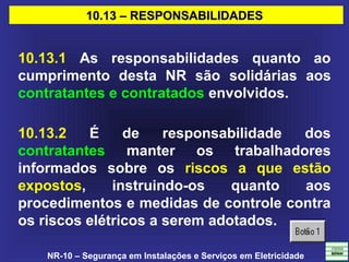 NR-10 – Segurança em Instalações e Serviços em Eletricidade
10.13 – RESPONSABILIDADES10.13 – RESPONSABILIDADES
10.13.1 As responsabilidades quanto ao
cumprimento desta NR são solidárias aos
contratantes e contratados envolvidos.
10.13.2 É de responsabilidade dos
contratantes manter os trabalhadores
informados sobre os riscos a que estão
expostos, instruindo-os quanto aos
procedimentos e medidas de controle contra
os riscos elétricos a serem adotados.
 