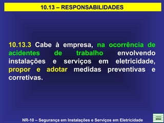NR-10 – Segurança em Instalações e Serviços em Eletricidade
10.13 – RESPONSABILIDADES10.13 – RESPONSABILIDADES
10.13.3 Cabe à empresa, na ocorrência de
acidentes de trabalho envolvendo
instalações e serviços em eletricidade,
propor e adotar medidas preventivas e
corretivas.
 