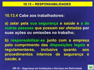 NR-10 – Segurança em Instalações e Serviços em Eletricidade
10.13 – RESPONSABILIDADES10.13 – RESPONSABILIDADES
10.13.4 Cabe aos trabalhadores:
a) zelar pela sua segurança e saúde e a de
outras pessoas que possam ser afetadas por
suas ações ou omissões no trabalho;
b) responsabilizar-se junto com a empresa
pelo cumprimento das disposições legais e
regulamentares, inclusive quanto aos
procedimentos internos de segurança e
saúde; e
 