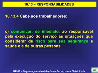 NR-10 – Segurança em Instalações e Serviços em Eletricidade
10.13 – RESPONSABILIDADES10.13 – RESPONSABILIDADES
10.13.4 Cabe aos trabalhadores:
c) comunicar, de imediato, ao responsável
pela execução do serviço as situações que
considerar de risco para sua segurança e
saúde e a de outras pessoas.
 