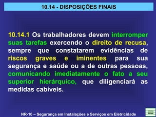 NR-10 – Segurança em Instalações e Serviços em Eletricidade
10.14 - DISPOSIÇÕES FINAIS10.14 - DISPOSIÇÕES FINAIS
10.14.1 Os trabalhadores devem interromper
suas tarefas exercendo o direito de recusa,
sempre que constatarem evidências de
riscos graves e iminentes para sua
segurança e saúde ou a de outras pessoas,
comunicando imediatamente o fato a seu
superior hierárquico, que diligenciará as
medidas cabíveis.
 