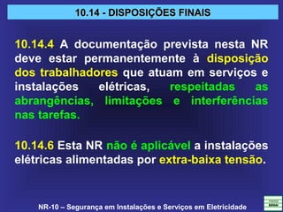 NR-10 – Segurança em Instalações e Serviços em Eletricidade
10.14 - DISPOSIÇÕES FINAIS10.14 - DISPOSIÇÕES FINAIS
10.14.4 A documentação prevista nesta NR
deve estar permanentemente à disposição
dos trabalhadores que atuam em serviços e
instalações elétricas, respeitadas as
abrangências, limitações e interferências
nas tarefas.
10.14.6 Esta NR não é aplicável a instalações
elétricas alimentadas por extra-baixa tensão.
 