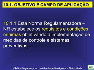 NR-10 – Segurança em Instalações e Serviços em Eletricidade
10.1.1 Esta Norma Regulamentadora – 
NR estabelece os requisitos e condições 
mínimas objetivando a implementação de 
medidas de controle e sistemas 
preventivos,... 
10.1- OBJETIVO E CAMPO DE APLICAÇÃO10.1- OBJETIVO E CAMPO DE APLICAÇÃO
 
