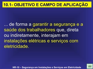 NR-10 – Segurança em Instalações e Serviços em Eletricidade
... de forma a garantir a segurança e a 
saúde dos trabalhadores que, direta
ou indiretamente, interajam em 
instalações elétricas e serviços com 
eletricidade.
10.1- OBJETIVO E CAMPO DE APLICAÇÃO10.1- OBJETIVO E CAMPO DE APLICAÇÃO
 