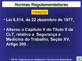 NR-10 – Segurança em Instalações e Serviços em Eletricidade
• Lei 6.514, de 22 dezembro de 1977,
• Alterou o Capítulo V do Título II da
CLT, relativo a Segurança e
Medicina do Trabalho, Seção XV,
Artigo 200 .
Normas RegulamentadorasNormas Regulamentadoras
CRIAÇÃO
 