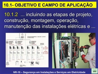 NR-10 – Segurança em Instalações e Serviços em Eletricidade
10.1.210.1.2  ... incluindo as etapas de projeto,   ... incluindo as etapas de projeto, 
construção, montagem, operação, construção, montagem, operação, 
manutenção das instalações elétricas e ... manutenção das instalações elétricas e ... 
10.1- OBJETIVO E CAMPO DE APLICAÇÃO10.1- OBJETIVO E CAMPO DE APLICAÇÃO
 