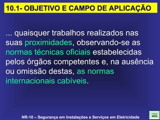 NR-10 – Segurança em Instalações e Serviços em Eletricidade
... quaisquer trabalhos realizados nas 
suas proximidades, observando-se as 
normas técnicas oficiais estabelecidas 
pelos órgãos competentes e, na ausência 
ou omissão destas, as normas 
internacionais cabíveis.
10.1- OBJETIVO E CAMPO DE APLICAÇÃO10.1- OBJETIVO E CAMPO DE APLICAÇÃO
 