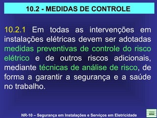 NR-10 – Segurança em Instalações e Serviços em Eletricidade
10.2.1  Em  todas  as  intervenções  em 
instalações elétricas devem ser adotadas 
medidas preventivas de controle do risco 
elétrico  e  de  outros  riscos  adicionais, 
mediante técnicas de análise de risco, de 
forma  a  garantir  a  segurança  e  a  saúde 
no trabalho.
10.2 - MEDIDAS DE CONTROLE10.2 - MEDIDAS DE CONTROLE
 