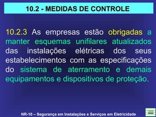 NR-10 – Segurança em Instalações e Serviços em Eletricidade
10.2.3  As  empresas  estão  obrigadas  a 
manter  esquemas  unifilares  atualizados 
das  instalações  elétricas  dos  seus 
estabelecimentos  com  as  especificações 
do  sistema  de  aterramento  e  demais 
equipamentos e dispositivos de proteção.
10.2 - MEDIDAS DE CONTROLE10.2 - MEDIDAS DE CONTROLE
 