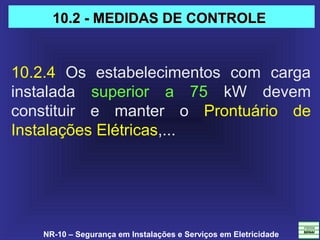 NR-10 – Segurança em Instalações e Serviços em Eletricidade
10.2.4  Os  estabelecimentos  com  carga 
instalada  superior  a  75  kW  devem 
constituir  e  manter  o  Prontuário  de 
Instalações Elétricas,... 
10.2 - MEDIDAS DE CONTROLE10.2 - MEDIDAS DE CONTROLE
 