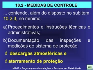 NR-10 – Segurança em Instalações e Serviços em Eletricidade
a)Procedimentos e Instruções técnicas e 
administrativas;
b)Documentação  das  inspeções  e 
medições do sistema de proteção 
 descargas atmosféricas e
aterramento de proteção
10.2 - MEDIDAS DE CONTROLE10.2 - MEDIDAS DE CONTROLE
... contendo, além do disposto no subitem 
10.2.3, no mínimo:
 