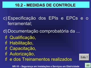 NR-10 – Segurança em Instalações e Serviços em Eletricidade
c) Especificação  dos  EPIs  e  EPCs  e  o 
ferramental;
d)Documentação comprobatória da ... 
 Qualificação,
 Habilitação,
 Capacitação,
 Autorização,
 e dos Treinamentos realizados
10.2 - MEDIDAS DE CONTROLE10.2 - MEDIDAS DE CONTROLE
 