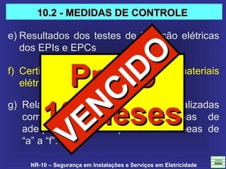 NR-10 – Segurança em Instalações e Serviços em Eletricidade
g) Relatório técnico das inspeções atualizadas 
com  recomendações,  cronogramas  de 
adequações,  contemplando  as  alíneas  de 
“a” a “f”.
e) Resultados dos testes de isolação elétricas 
dos EPIs e EPCs
f) Certificações dos equipamentos e materiais 
elétricos em áreas classificadas.PrazoPrazo
18 Meses18 Meses
10.2 - MEDIDAS DE CONTROLE10.2 - MEDIDAS DE CONTROLE
VENCIDO
VENCIDO
 