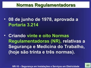 NR-10 – Segurança em Instalações e Serviços em Eletricidade
• 08 de junho de 1978, aprovada a
Portaria 3.214
• Criando vinte e oito Normas
Regulamentadoras (NR), relativas a
Segurança e Medicina do Trabalho,
(hoje são trinta e três normas).
Normas RegulamentadorasNormas Regulamentadoras
 
