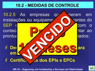 NR-10 – Segurança em Instalações e Serviços em Eletricidade
10.2.5  As  empresas  que  operam  em 
instalações ou equipamentos integrantes do 
SEP  devem  constituir  prontuário  com  o 
conteúdo  do  item  10.2.4  e  acrescentar  ao 
prontuário os documentos a seguir listados: 
 Descrição dos procedimentos para
emergências; e
 Certificações dos EPIs e EPCs
PrazoPrazo
18 Meses18 Meses
10.2 - MEDIDAS DE CONTROLE10.2 - MEDIDAS DE CONTROLE
VENCIDO
VENCIDO
 